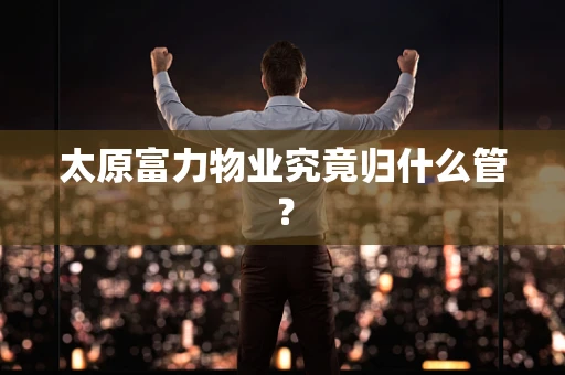 太原富力物业究竟归什么管？
