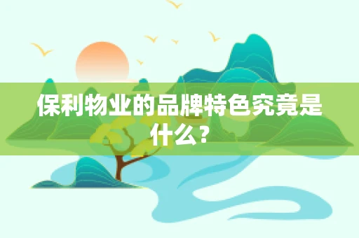 保利物业的品牌特色究竟是什么？