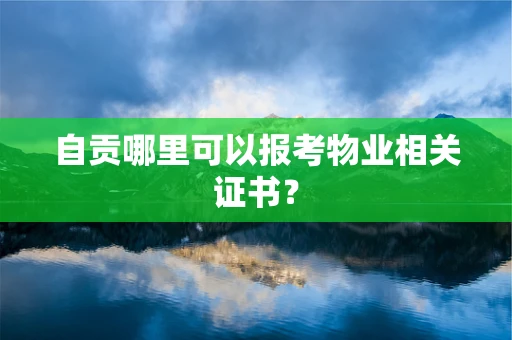自贡哪里可以报考物业相关证书？
