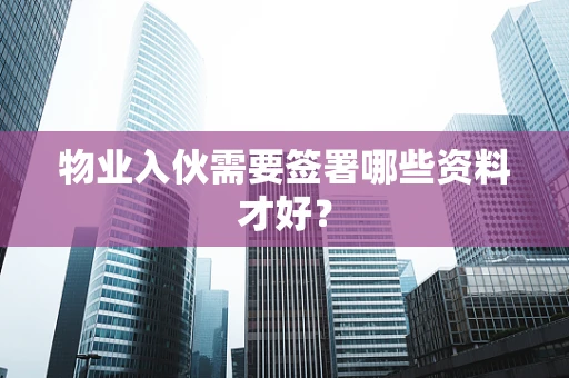 物业入伙需要签署哪些资料才好？