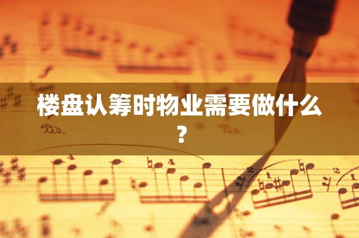 楼盘认筹时物业需要做什么？