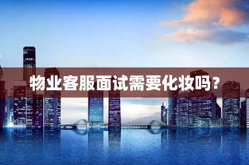 物业客服面试需要化妆吗？